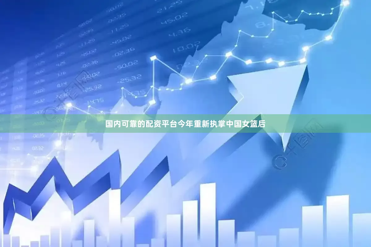 国内可靠的配资平台今年重新执掌中国女篮后