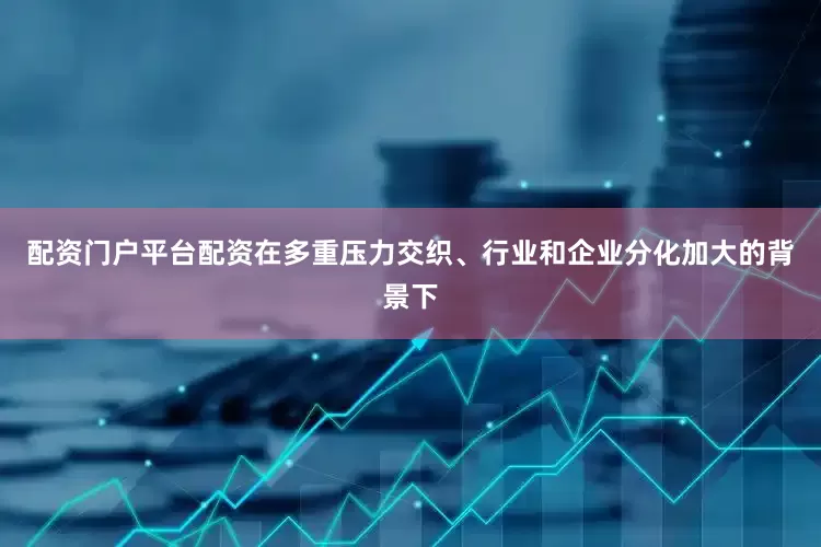 配资门户平台配资在多重压力交织、行业和企业分化加大的背景下