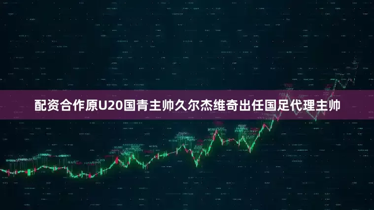 配资合作原U20国青主帅久尔杰维奇出任国足代理主帅