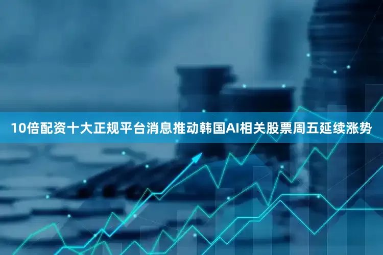 10倍配资十大正规平台消息推动韩国AI相关股票周五延续涨势