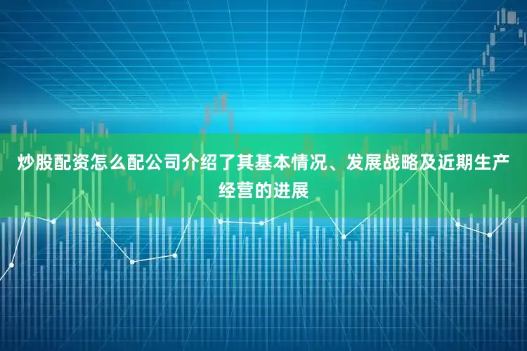 炒股配资怎么配公司介绍了其基本情况、发展战略及近期生产经营的进展