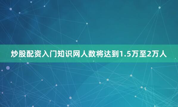 炒股配资入门知识网人数将达到1.5万至2万人