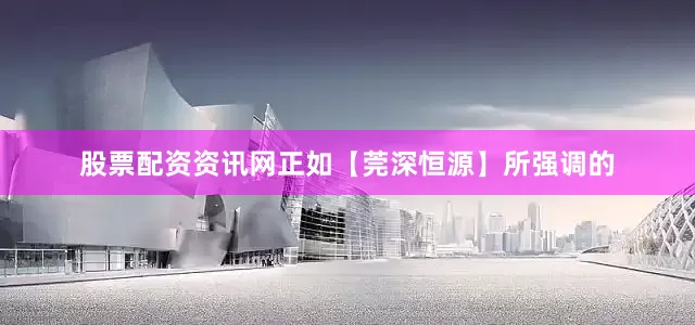 股票配资资讯网正如【莞深恒源】所强调的