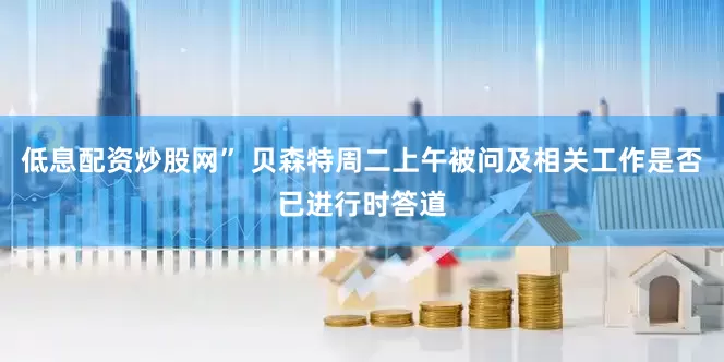 低息配资炒股网” 贝森特周二上午被问及相关工作是否已进行时答道