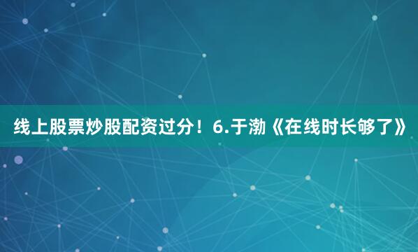 线上股票炒股配资过分！6.于渤《在线时长够了》