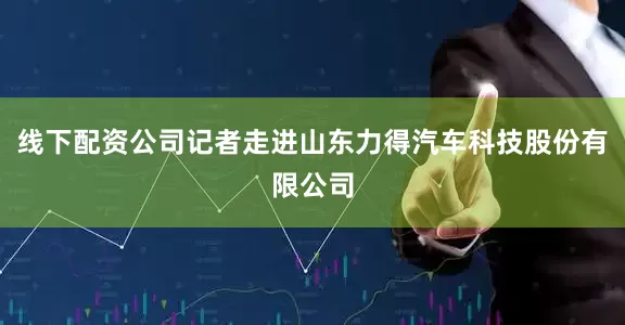 线下配资公司记者走进山东力得汽车科技股份有限公司