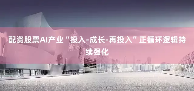 配资股票AI产业“投入-成长-再投入”正循环逻辑持续强化