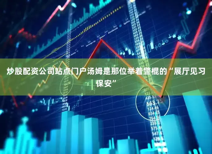 炒股配资公司站点门户汤姆是那位举着警棍的“展厅见习保安”