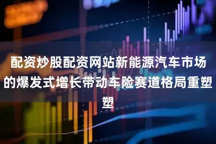 配资炒股配资网站新能源汽车市场的爆发式增长带动车险赛道格局重塑