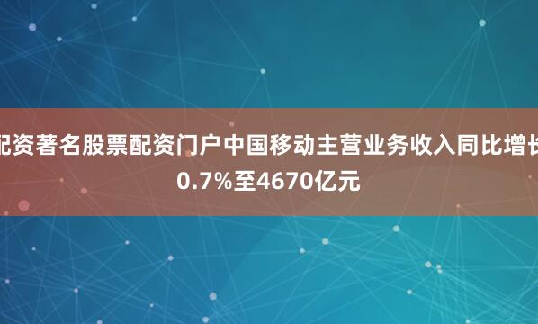 配资著名股票配资门户中国移动主营业务收入同比增长0.7%至4670亿元