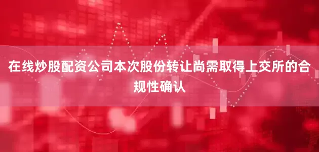 在线炒股配资公司本次股份转让尚需取得上交所的合规性确认