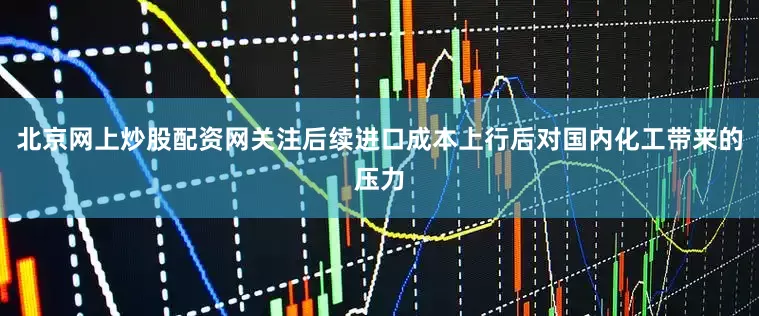 北京网上炒股配资网关注后续进口成本上行后对国内化工带来的压力