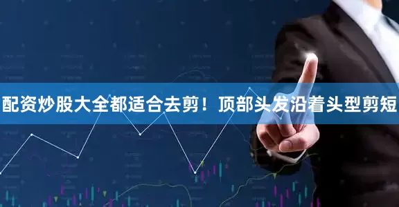 配资炒股大全都适合去剪！顶部头发沿着头型剪短