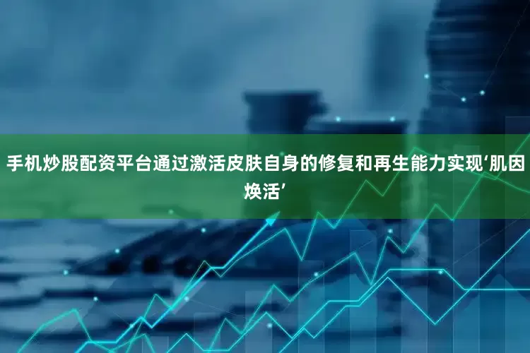 手机炒股配资平台通过激活皮肤自身的修复和再生能力实现‘肌因焕活’