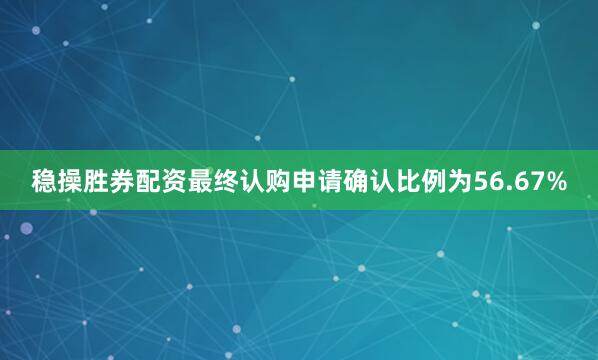 稳操胜券配资最终认购申请确认比例为56.67%