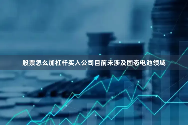 股票怎么加杠杆买入公司目前未涉及固态电池领域