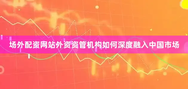 场外配资网站外资资管机构如何深度融入中国市场