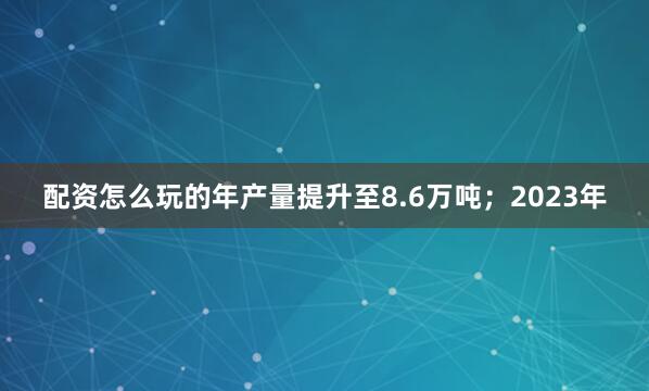 配资怎么玩的年产量提升至8.6万吨;2023年