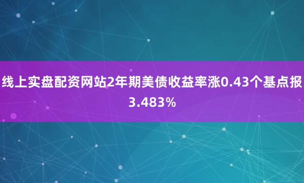 线上实盘配资网站2年期美债收益率涨0.43个基点报3.483%