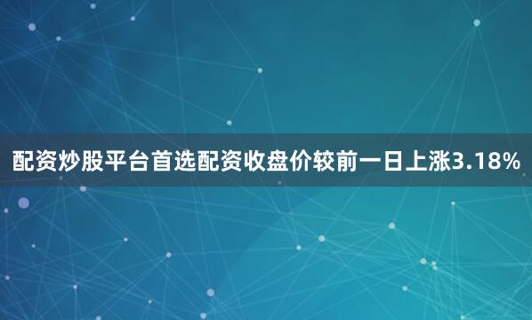 配资炒股平台首选配资收盘价较前一日上涨3.18%