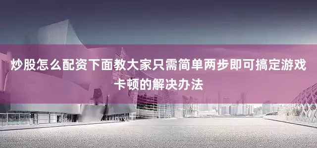 炒股怎么配资下面教大家只需简单两步即可搞定游戏卡顿的解决办法