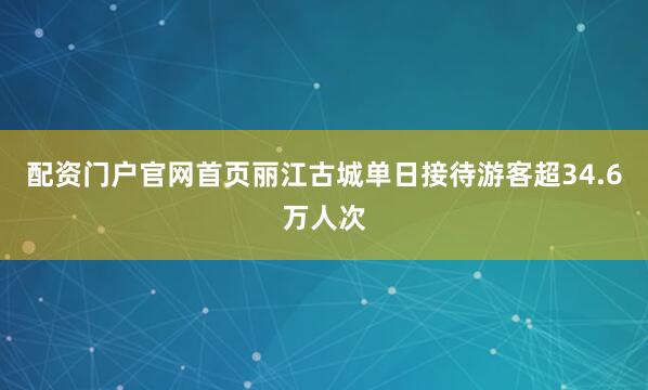 配资门户官网首页丽江古城单日接待游客超34.6万人次