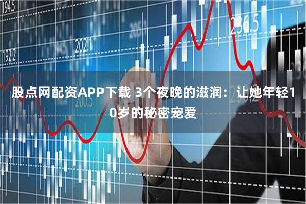 股点网配资APP下载 3个夜晚的滋润：让她年轻10岁的秘密宠爱