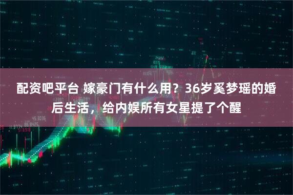 配资吧平台 嫁豪门有什么用？36岁奚梦瑶的婚后生活，给内娱所有女星提了个醒
