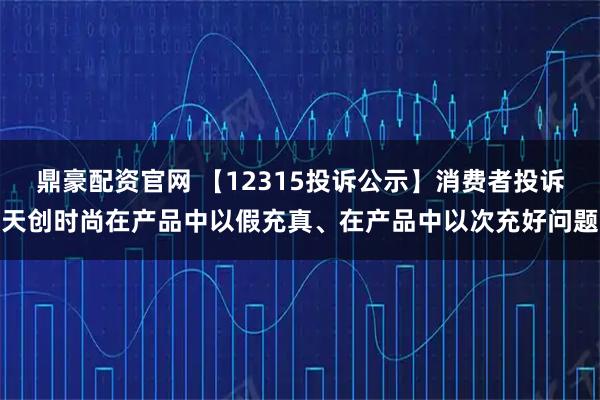 鼎豪配资官网 【12315投诉公示】消费者投诉天创时尚在产品中以假充真、在产品中以次充好问题