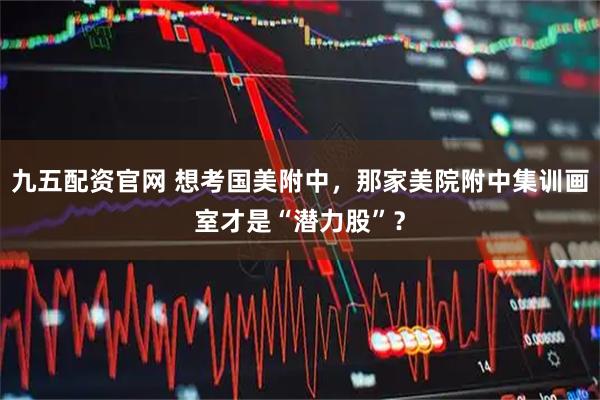 九五配资官网 想考国美附中，那家美院附中集训画室才是“潜力股”？