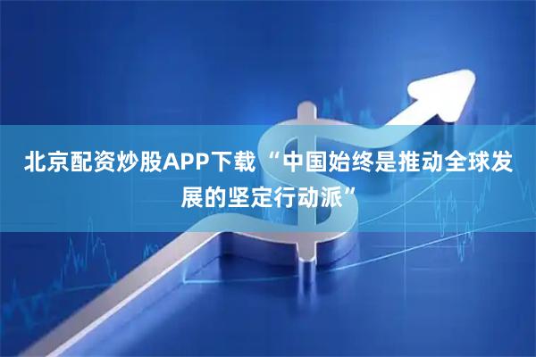 北京配资炒股APP下载 “中国始终是推动全球发展的坚定行动派”