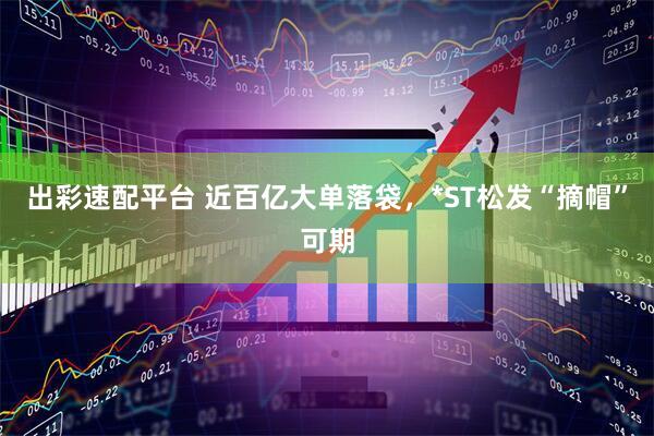 出彩速配平台 近百亿大单落袋，*ST松发“摘帽”可期
