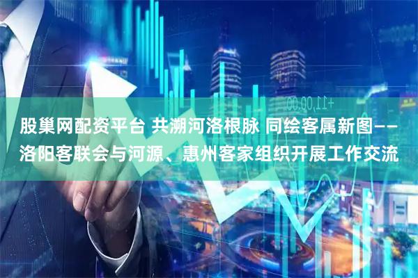 股巢网配资平台 共溯河洛根脉 同绘客属新图——洛阳客联会与河源、惠州客家组织开展工作交流