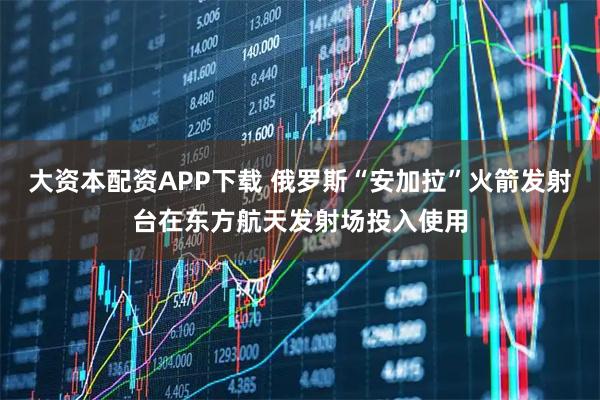 大资本配资APP下载 俄罗斯“安加拉”火箭发射台在东方航天发射场投入使用