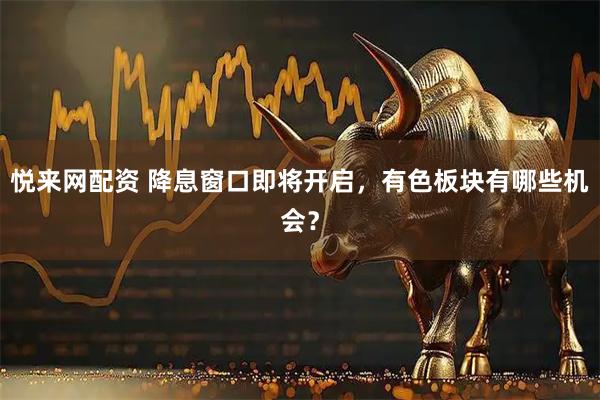 悦来网配资 降息窗口即将开启，有色板块有哪些机会？