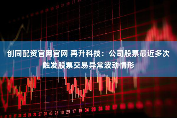 创同配资官网官网 再升科技：公司股票最近多次触发股票交易异常波动情形