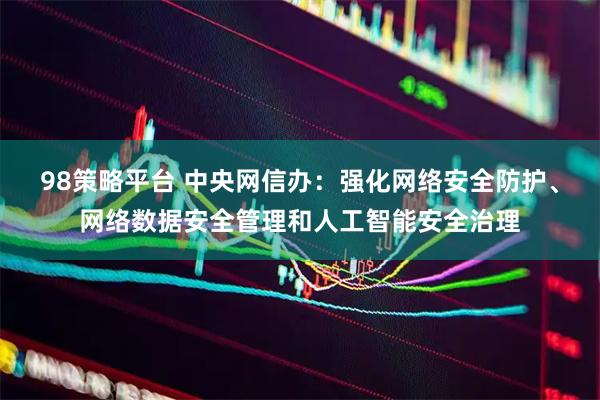 98策略平台 中央网信办：强化网络安全防护、网络数据安全管理和人工智能安全治理