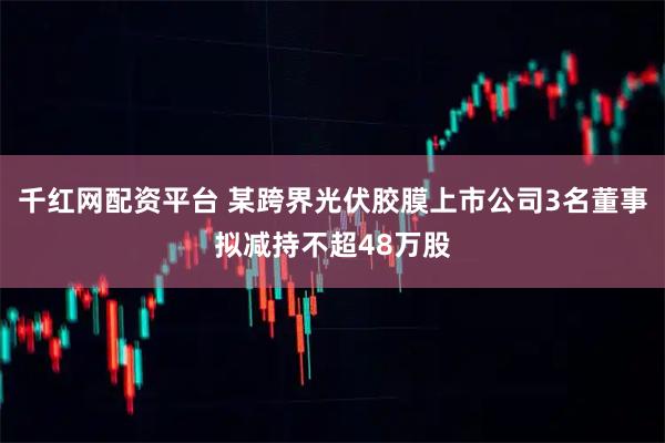 千红网配资平台 某跨界光伏胶膜上市公司3名董事拟减持不超48万股