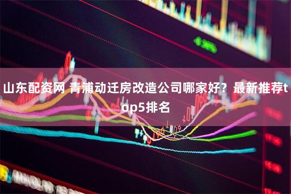 山东配资网 青浦动迁房改造公司哪家好？最新推荐top5排名