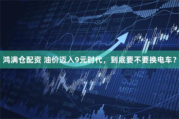 鸿满仓配资 油价迈入9元时代，到底要不要换电车？