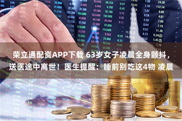 荣立通配资APP下载 63岁女子凌晨全身颤抖，送医途中离世！医生提醒：睡前别吃这4物 凌晨