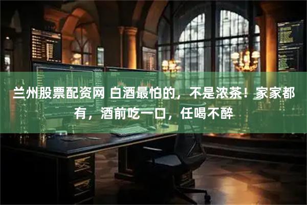 兰州股票配资网 白酒最怕的，不是浓茶！家家都有，酒前吃一口，任喝不醉