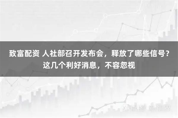致富配资 人社部召开发布会，释放了哪些信号？这几个利好消息，不容忽视