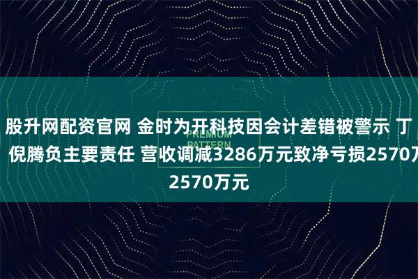 股升网配资官网 金时为开科技因会计差错被警示 丁鹏、倪腾负主要责任 营收调减3286万元致净亏损2570万元